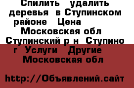 Спилить , удалить деревья  в Ступинском районе › Цена ­ 2 500 - Московская обл., Ступинский р-н, Ступино г. Услуги » Другие   . Московская обл.